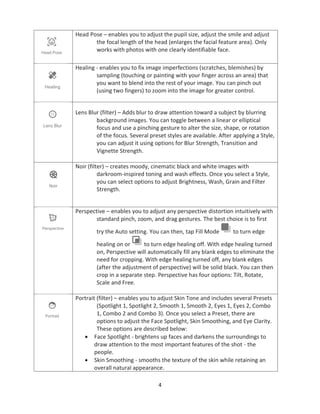 4
Head Pose – enables you to adjust the pupil size, adjust the smile and adjust
the focal length of the head (enlarges the facial feature area). Only
works with photos with one clearly identifiable face.
Healing - enables you to fix image imperfections (scratches, blemishes) by
sampling (touching or painting with your finger across an area) that
you want to blend into the rest of your image. You can pinch out
(using two fingers) to zoom into the image for greater control.
Lens Blur (filter) – Adds blur to draw attention toward a subject by blurring
background images. You can toggle between a linear or elliptical
focus and use a pinching gesture to alter the size, shape, or rotation
of the focus. Several preset styles are available. After applying a Style,
you can adjust it using options for Blur Strength, Transition and
Vignette Strength.
Noir (filter) – creates moody, cinematic black and white images with
darkroom-inspired toning and wash effects. Once you select a Style,
you can select options to adjust Brightness, Wash, Grain and Filter
Strength.
Perspective – enables you to adjust any perspective distortion intuitively with
standard pinch, zoom, and drag gestures. The best choice is to first
try the Auto setting. You can then, tap Fill Mode to turn edge
healing on or to turn edge healing off. With edge healing turned
on, Perspective will automatically fill any blank edges to eliminate the
need for cropping. With edge healing turned off, any blank edges
(after the adjustment of perspective) will be solid black. You can then
crop in a separate step. Perspective has four options: Tilt, Rotate,
Scale and Free.
Portrait (filter) – enables you to adjust Skin Tone and includes several Presets
(Spotlight 1, Spotlight 2, Smooth 1, Smooth 2, Eyes 1, Eyes 2, Combo
1, Combo 2 and Combo 3). Once you select a Preset, there are
options to adjust the Face Spotlight, Skin Smoothing, and Eye Clarity.
These options are described below:
• Face Spotlight - brightens up faces and darkens the surroundings to
draw attention to the most important features of the shot - the
people.
• Skin Smoothing - smooths the texture of the skin while retaining an
overall natural appearance.
 