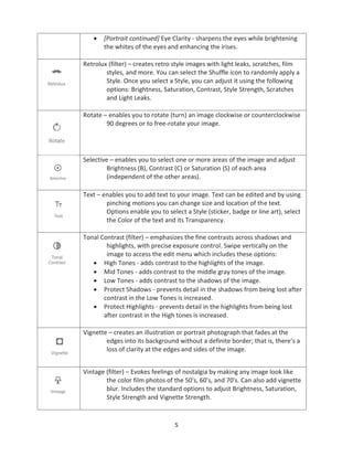 5
• [Portrait continued] Eye Clarity - sharpens the eyes while brightening
the whites of the eyes and enhancing the irises.
Retrolux (filter) – creates retro style images with light leaks, scratches, film
styles, and more. You can select the Shuffle icon to randomly apply a
Style. Once you select a Style, you can adjust it using the following
options: Brightness, Saturation, Contrast, Style Strength, Scratches
and Light Leaks.
Rotate – enables you to rotate (turn) an image clockwise or counterclockwise
90 degrees or to free-rotate your image.
Selective – enables you to select one or more areas of the image and adjust
Brightness (B), Contrast (C) or Saturation (S) of each area
(independent of the other areas).
Text – enables you to add text to your image. Text can be edited and by using
pinching motions you can change size and location of the text.
Options enable you to select a Style (sticker, badge or line art), select
the Color of the text and its Transparency.
Tonal Contrast (filter) – emphasizes the fine contrasts across shadows and
highlights, with precise exposure control. Swipe vertically on the
image to access the edit menu which includes these options:
• High Tones - adds contrast to the highlights of the image.
• Mid Tones - adds contrast to the middle gray tones of the image.
• Low Tones - adds contrast to the shadows of the image.
• Protect Shadows - prevents detail in the shadows from being lost after
contrast in the Low Tones is increased.
• Protect Highlights - prevents detail in the highlights from being lost
after contrast in the High tones is increased.
Vignette – creates an illustration or portrait photograph that fades at the
edges into its background without a definite border; that is, there’s a
loss of clarity at the edges and sides of the image.
Vintage (filter) – Evokes feelings of nostalgia by making any image look like
the color film photos of the 50's, 60's, and 70's. Can also add vignette
blur. Includes the standard options to adjust Brightness, Saturation,
Style Strength and Vignette Strength.
 