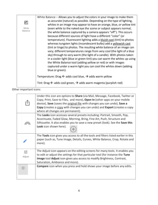 6
White Balance – Allows you to adjust the colors in your image to make them
as accurate (natural) as possible. Depending on the type of lighting,
whites in an image may appear to have an orange, blue, or yellow tint
(even while to the naked eye the scene or subject appears normal,
the white balance captured by a camera appears “off”). This occurs
because different sources of light have a different “color” (or
temperature). Fluorescent lighting adds a bluish cast (tint) to photos
whereas tungsten lights (incandescent bulbs) add a yellowish cast
(tint or tinge) to photos. The resulting white balance of an image can
vary; different temperatures range from very cool (the light of a blue
sky) through to very warm (the light of a candle). With photos taken
in a cooler light (blue or green tint) you can warm the whites up using
the White Balance tool (adding yellow or red) or with images
captured under a warm light you can cool the whites down (adding
blue or green).
Temperature: Drag  adds cool blue, → adds warm yellow
Tint: Drag  adds cool green, → adds warm magenta (purplish red)
Other important icons:
Under this icon are options to Share (via Mail, Message, Facebook, Twitter or
Copy, Print, Save to Files, and more), Open In (other apps on your mobile
device), Save (saves the original file with changes you can undo), Save a
Copy (creates a copy with changes you can undo) and Export (creates a copy
where all changes are permanent).
The Looks icon accesses several presets including: Portrait, Smooth, Pop,
Accentuate, Faded Glow, Morning, Bring, Fine Art, Push, Structure and
Silhouette. It also enables you to save a new preset (look). See the Save this
Look icon shown here).
The Tools icon gives you access to all the tools and filters listed earlier in this
paper (such as, Tune Image, Details, Curves, White Balance, Crop, Rotate and
more).
The Adjust icon appears on the editing screens for many tools. It enables you
to edit or adjust the settings for that particular tool (for instance the Tune
Image tool Adjust icon gives you access to modify Brightness, Contrast,
Saturation, Ambiance and more).
Compare icon when you press and hold shows your image before any edits.
 