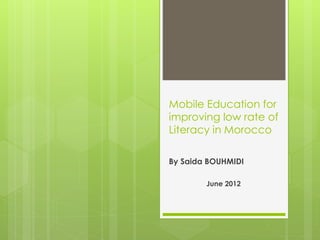 Mobile Education for 
improving low rate of 
Literacy in Morocco 
By Saida BOUHMIDI 
June 2012 
 