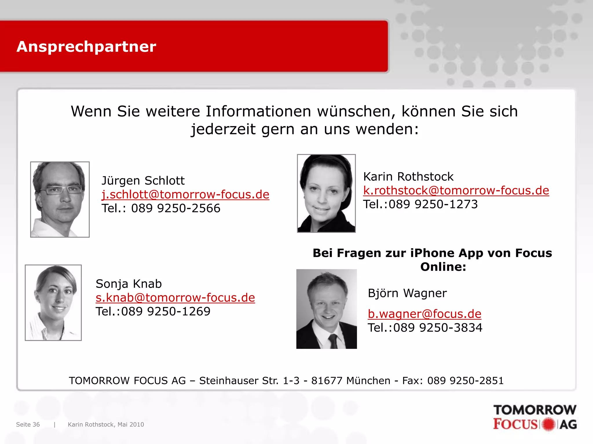 Karin Rothstock, Mai 2010|Seite 36
TOMORROW FOCUS AG – Steinhauser Str. 1-3 - 81677 München - Fax: 089 9250-2851
Wenn Sie weitere Informationen wünschen, können Sie sich
jederzeit gern an uns wenden:
Karin Rothstock
k.rothstock@tomorrow-focus.de
Tel.:089 9250-1273
Ansprechpartner
Jürgen Schlott
j.schlott@tomorrow-focus.de
Tel.: 089 9250-2566
Sonja Knab
s.knab@tomorrow-focus.de
Tel.:089 9250-1269
Bei Fragen zur iPhone App von Focus
Online:
Björn Wagner
b.wagner@focus.de
Tel.:089 9250-3834
 