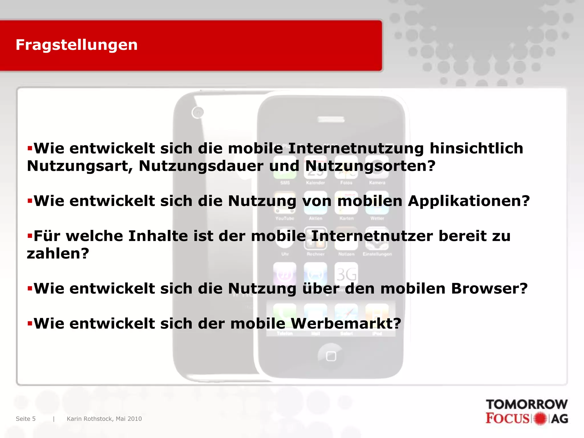 Karin Rothstock, Mai 2010|Seite 5
Fragstellungen
Wie entwickelt sich die mobile Internetnutzung hinsichtlich
Nutzungsart, Nutzungsdauer und Nutzungsorten?
Wie entwickelt sich die Nutzung von mobilen Applikationen?
Für welche Inhalte ist der mobile Internetnutzer bereit zu
zahlen?
Wie entwickelt sich die Nutzung über den mobilen Browser?
Wie entwickelt sich der mobile Werbemarkt?
 