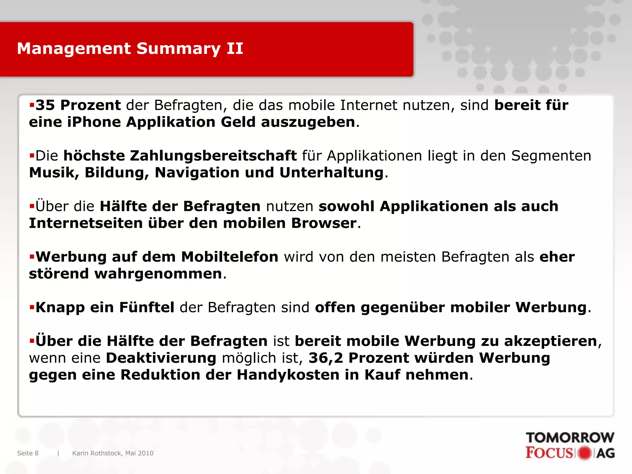 Karin Rothstock, Mai 2010|Seite 8
Management Summary II
35 Prozent der Befragten, die das mobile Internet nutzen, sind bereit für
eine iPhone Applikation Geld auszugeben.
Die höchste Zahlungsbereitschaft für Applikationen liegt in den Segmenten
Musik, Bildung, Navigation und Unterhaltung.
Über die Hälfte der Befragten nutzen sowohl Applikationen als auch
Internetseiten über den mobilen Browser.
Werbung auf dem Mobiltelefon wird von den meisten Befragten als eher
störend wahrgenommen.
Knapp ein Fünftel der Befragten sind offen gegenüber mobiler Werbung.
Über die Hälfte der Befragten ist bereit mobile Werbung zu akzeptieren,
wenn eine Deaktivierung möglich ist, 36,2 Prozent würden Werbung
gegen eine Reduktion der Handykosten in Kauf nehmen.
 