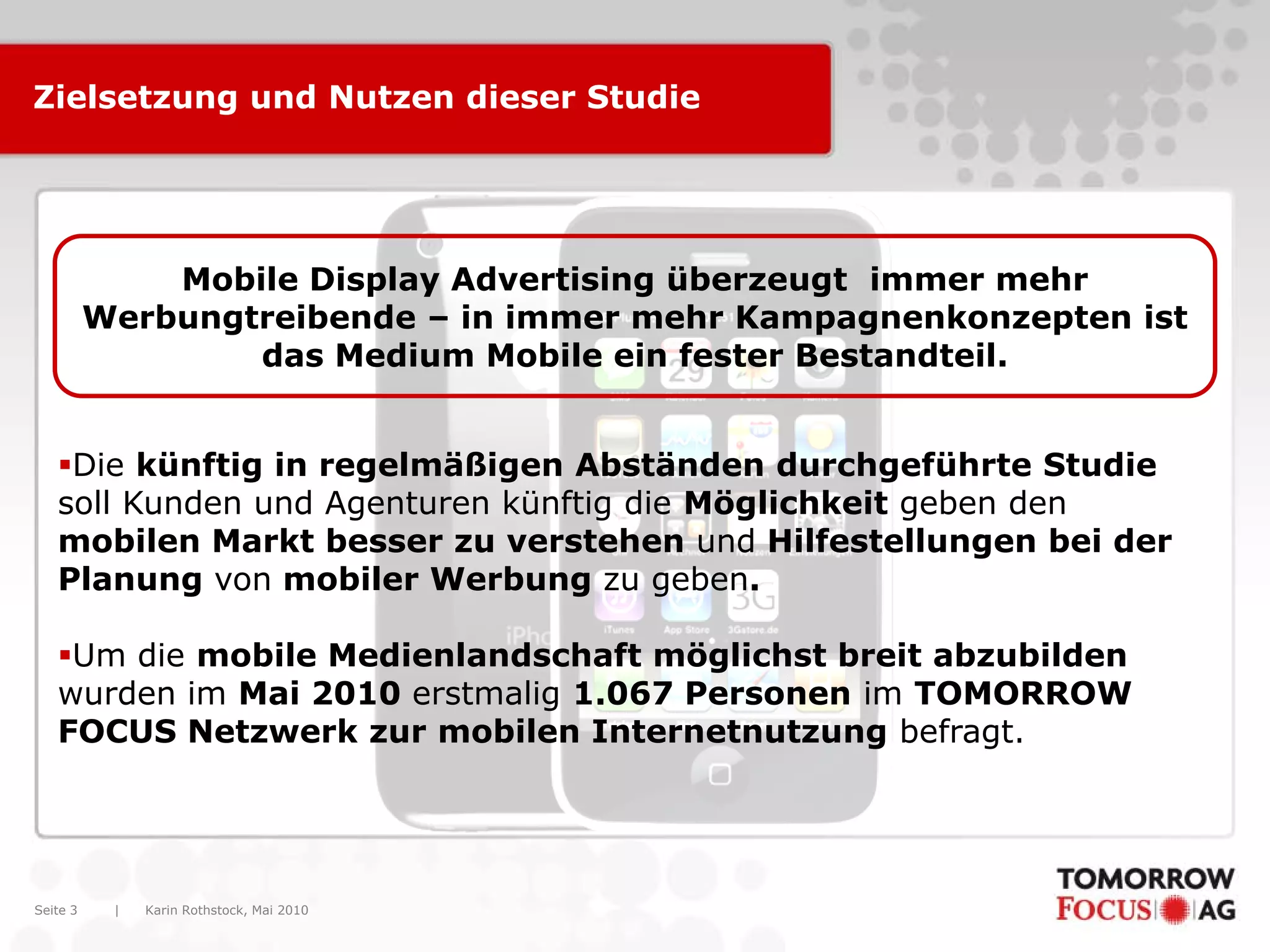 Zielsetzung und Nutzen dieser Studie




              Mobile Display Advertising überzeugt immer mehr
          Werbungtreibende – in immer mehr Kampagnenkonzepten ist
                  das Medium Mobile ein fester Bestandteil.


   Die künftig in regelmäßigen Abständen durchgeführte Studie
   soll Kunden und Agenturen künftig die Möglichkeit geben den
   mobilen Markt besser zu verstehen und Hilfestellungen bei der
   Planung von mobiler Werbung zu geben.

   Um die mobile Medienlandschaft möglichst breit abzubilden
   wurden im Mai 2010 erstmalig 1.067 Personen im TOMORROW
   FOCUS Netzwerk zur mobilen Internetnutzung befragt.




Seite 3    |   Karin Rothstock, Mai 2010
 