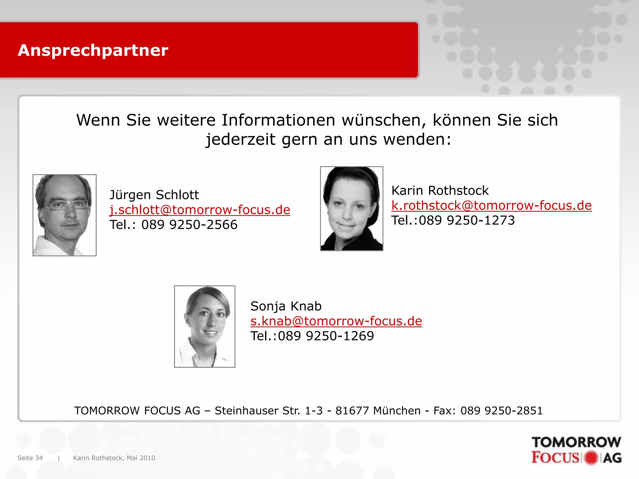 Ansprechpartner



               Wenn Sie weitere Informationen wünschen, können Sie sich
                              jederzeit gern an uns wenden:


                          Jürgen Schlott                           Karin Rothstock
                          j.schlott@tomorrow-focus.de              k.rothstock@tomorrow-focus.de
                          Tel.: 089 9250-2566                      Tel.:089 9250-1273




                                               Sonja Knab
                                               s.knab@tomorrow-focus.de
                                               Tel.:089 9250-1269




               TOMORROW FOCUS AG – Steinhauser Str. 1-3 - 81677 München - Fax: 089 9250-2851



Seite 34   |   Karin Rothstock, Mai 2010
 