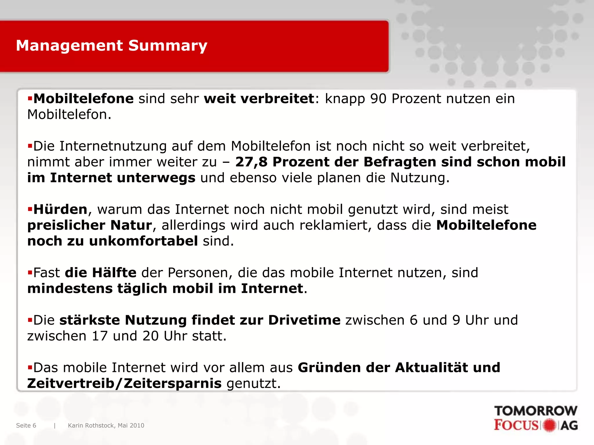 Management Summary


   Mobiltelefone sind sehr weit verbreitet: knapp 90 Prozent nutzen ein
   Mobiltelefon.

   Die Internetnutzung auf dem Mobiltelefon ist noch nicht so weit verbreitet,
   nimmt aber immer weiter zu – 27,8 Prozent der Befragten sind schon mobil
   im Internet unterwegs und ebenso viele planen die Nutzung.

   Hürden, warum das Internet noch nicht mobil genutzt wird, sind meist
   preislicher Natur, allerdings wird auch reklamiert, dass die Mobiltelefone
   noch zu unkomfortabel sind.

   Fast die Hälfte der Personen, die das mobile Internet nutzen, sind
   mindestens täglich mobil im Internet.

   Die stärkste Nutzung findet zur Drivetime zwischen 6 und 9 Uhr und
   zwischen 17 und 20 Uhr statt.

   Das mobile Internet wird vor allem aus Gründen der Aktualität und
   Zeitvertreib/Zeitersparnis genutzt.


Seite 6   |   Karin Rothstock, Mai 2010
 