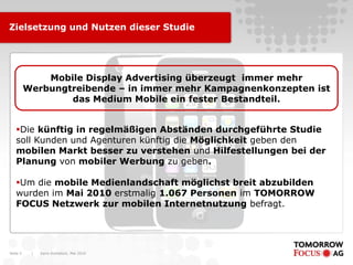 Zielsetzung und Nutzen dieser Studie




              Mobile Display Advertising überzeugt immer mehr
          Werbungtreibende – in immer mehr Kampagnenkonzepten ist
                  das Medium Mobile ein fester Bestandteil.


   Die künftig in regelmäßigen Abständen durchgeführte Studie
   soll Kunden und Agenturen künftig die Möglichkeit geben den
   mobilen Markt besser zu verstehen und Hilfestellungen bei der
   Planung von mobiler Werbung zu geben.

   Um die mobile Medienlandschaft möglichst breit abzubilden
   wurden im Mai 2010 erstmalig 1.067 Personen im TOMORROW
   FOCUS Netzwerk zur mobilen Internetnutzung befragt.




Seite 3    |   Karin Rothstock, Mai 2010
 