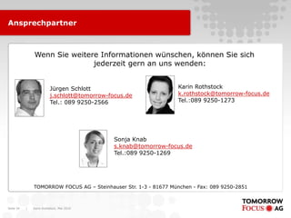Ansprechpartner



               Wenn Sie weitere Informationen wünschen, können Sie sich
                              jederzeit gern an uns wenden:


                          Jürgen Schlott                           Karin Rothstock
                          j.schlott@tomorrow-focus.de              k.rothstock@tomorrow-focus.de
                          Tel.: 089 9250-2566                      Tel.:089 9250-1273




                                               Sonja Knab
                                               s.knab@tomorrow-focus.de
                                               Tel.:089 9250-1269




               TOMORROW FOCUS AG – Steinhauser Str. 1-3 - 81677 München - Fax: 089 9250-2851



Seite 34   |   Karin Rothstock, Mai 2010
 