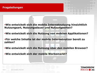 Fragstellungen




   Wie entwickelt sich die mobile Internetnutzung hinsichtlich
   Nutzungsart, Nutzungsdauer und Nutzungsorten?

   Wie entwickelt sich die Nutzung von mobilen Applikationen?

   Für welche Inhalte ist der mobile Internetnutzer bereit zu
   zahlen?

   Wie entwickelt sich die Nutzung über den mobilen Browser?

   Wie entwickelt sich der mobile Werbemarkt?




Seite 4   |   Karin Rothstock, Mai 2010
 