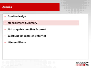 Agenda



    • Studiendesign

    • Management Summary

    • Nutzung des mobilen Internet

    • Werbung im mobilen Internet

    • iPhone Effects




Seite 5   |   Karin Rothstock, Mai 2010
 
