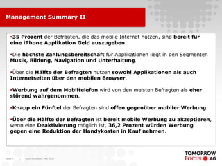 Management Summary II


   35 Prozent der Befragten, die das mobile Internet nutzen, sind bereit für
   eine iPhone Applikation Geld auszugeben.

   Die höchste Zahlungsbereitschaft für Applikationen liegt in den Segmenten
   Musik, Bildung, Navigation und Unterhaltung.

   Über die Hälfte der Befragten nutzen sowohl Applikationen als auch
   Internetseiten über den mobilen Browser.

   Werbung auf dem Mobiltelefon wird von den meisten Befragten als eher
   störend wahrgenommen.

   Knapp ein Fünftel der Befragten sind offen gegenüber mobiler Werbung.

   Über die Hälfte der Befragten ist bereit mobile Werbung zu akzeptieren,
   wenn eine Deaktivierung möglich ist, 36,2 Prozent würden Werbung
   gegen eine Reduktion der Handykosten in Kauf nehmen.




Seite 7   |   Karin Rothstock, Mai 2010
 