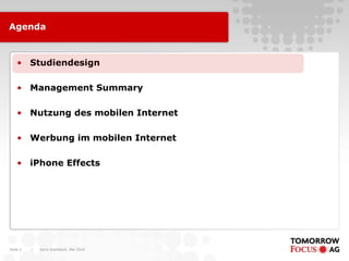 Agenda



    • Studiendesign

    • Management Summary

    • Nutzung des mobilen Internet

    • Werbung im mobilen Internet

    • iPhone Effects




Seite 2   |   Karin Rothstock, Mai 2010
 