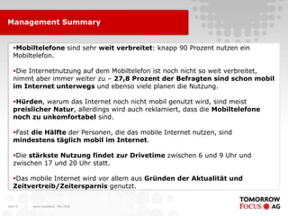 Management Summary


   Mobiltelefone sind sehr weit verbreitet: knapp 90 Prozent nutzen ein
   Mobiltelefon.

   Die Internetnutzung auf dem Mobiltelefon ist noch nicht so weit verbreitet,
   nimmt aber immer weiter zu – 27,8 Prozent der Befragten sind schon mobil
   im Internet unterwegs und ebenso viele planen die Nutzung.

   Hürden, warum das Internet noch nicht mobil genutzt wird, sind meist
   preislicher Natur, allerdings wird auch reklamiert, dass die Mobiltelefone
   noch zu unkomfortabel sind.

   Fast die Hälfte der Personen, die das mobile Internet nutzen, sind
   mindestens täglich mobil im Internet.

   Die stärkste Nutzung findet zur Drivetime zwischen 6 und 9 Uhr und
   zwischen 17 und 20 Uhr statt.

   Das mobile Internet wird vor allem aus Gründen der Aktualität und
   Zeitvertreib/Zeitersparnis genutzt.


Seite 6   |   Karin Rothstock, Mai 2010
 