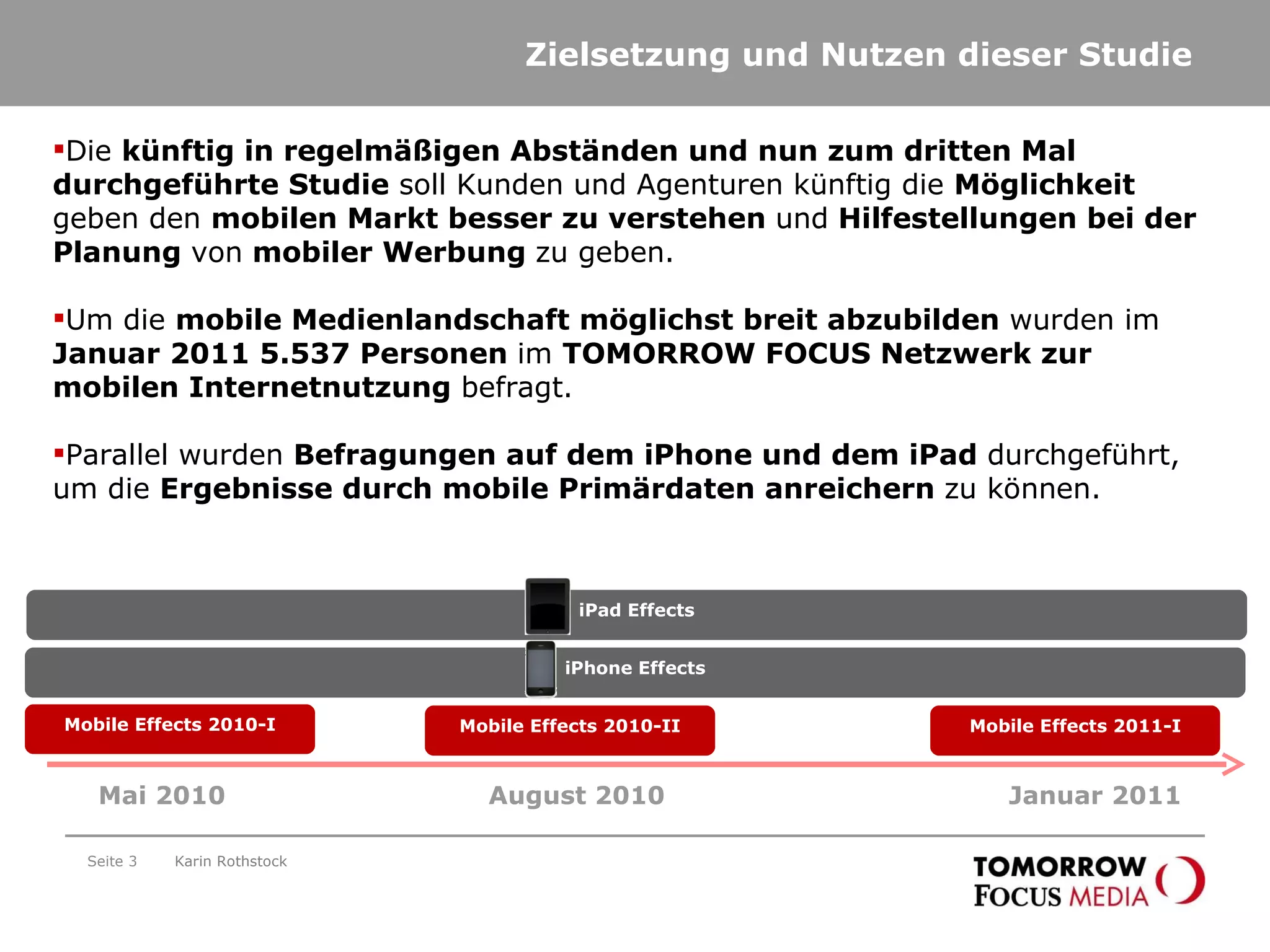 Zielsetzung und Nutzen dieser Studie Seite  Die  künftig in regelmäßigen Abständen und nun zum dritten Mal durchgeführte Studie  soll Kunden und Agenturen künftig die  Möglichkeit  geben den  mobilen Markt besser zu verstehen  und  Hilfestellungen bei der Planung  von  mobiler Werbung  zu geben. Um die  mobile Medienlandschaft möglichst breit abzubilden  wurden im  Januar 2011 5.537 Personen  im  TOMORROW FOCUS Netzwerk zur mobilen Internetnutzung  befragt. Parallel wurden  Befragungen auf dem iPhone und dem iPad  durchgeführt, um die  Ergebnisse durch mobile Primärdaten anreichern  zu können.  Mai 2010 August 2010 Mobile Effects 2010-I Mobile Effects 2010-II iPhone Effects Karin Rothstock Januar 2011 Mobile Effects 2011-I iPad Effects 