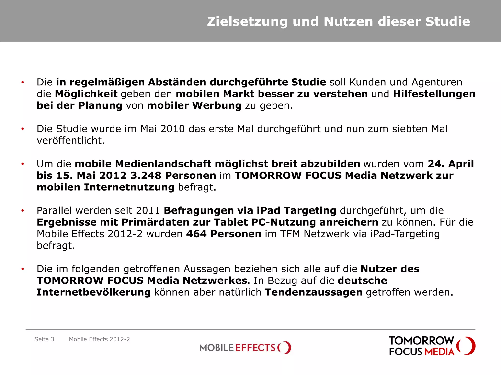 Zielsetzung und Nutzen dieser Studie



•   Die in regelmäßigen Abständen durchgeführte Studie soll Kunden und Agenturen
    die Möglichkeit geben den mobilen Markt besser zu verstehen und Hilfestellungen
    bei der Planung von mobiler Werbung zu geben.

•   Die Studie wurde im Mai 2010 das erste Mal durchgeführt und nun zum siebten Mal
    veröffentlicht.

•   Um die mobile Medienlandschaft möglichst breit abzubilden wurden vom 24. April
    bis 15. Mai 2012 3.248 Personen im TOMORROW FOCUS Media Netzwerk zur
    mobilen Internetnutzung befragt.

•   Parallel werden seit 2011 Befragungen via iPad Targeting durchgeführt, um die
    Ergebnisse mit Primärdaten zur Tablet PC-Nutzung anreichern zu können. Für die
    Mobile Effects 2012-2 wurden 464 Personen im TFM Netzwerk via iPad-Targeting
    befragt.

•   Die im folgenden getroffenen Aussagen beziehen sich alle auf die Nutzer des
    TOMORROW FOCUS Media Netzwerkes. In Bezug auf die deutsche
    Internetbevölkerung können aber natürlich Tendenzaussagen getroffen werden.



    Seite 3   Mobile Effects 2012-2
 