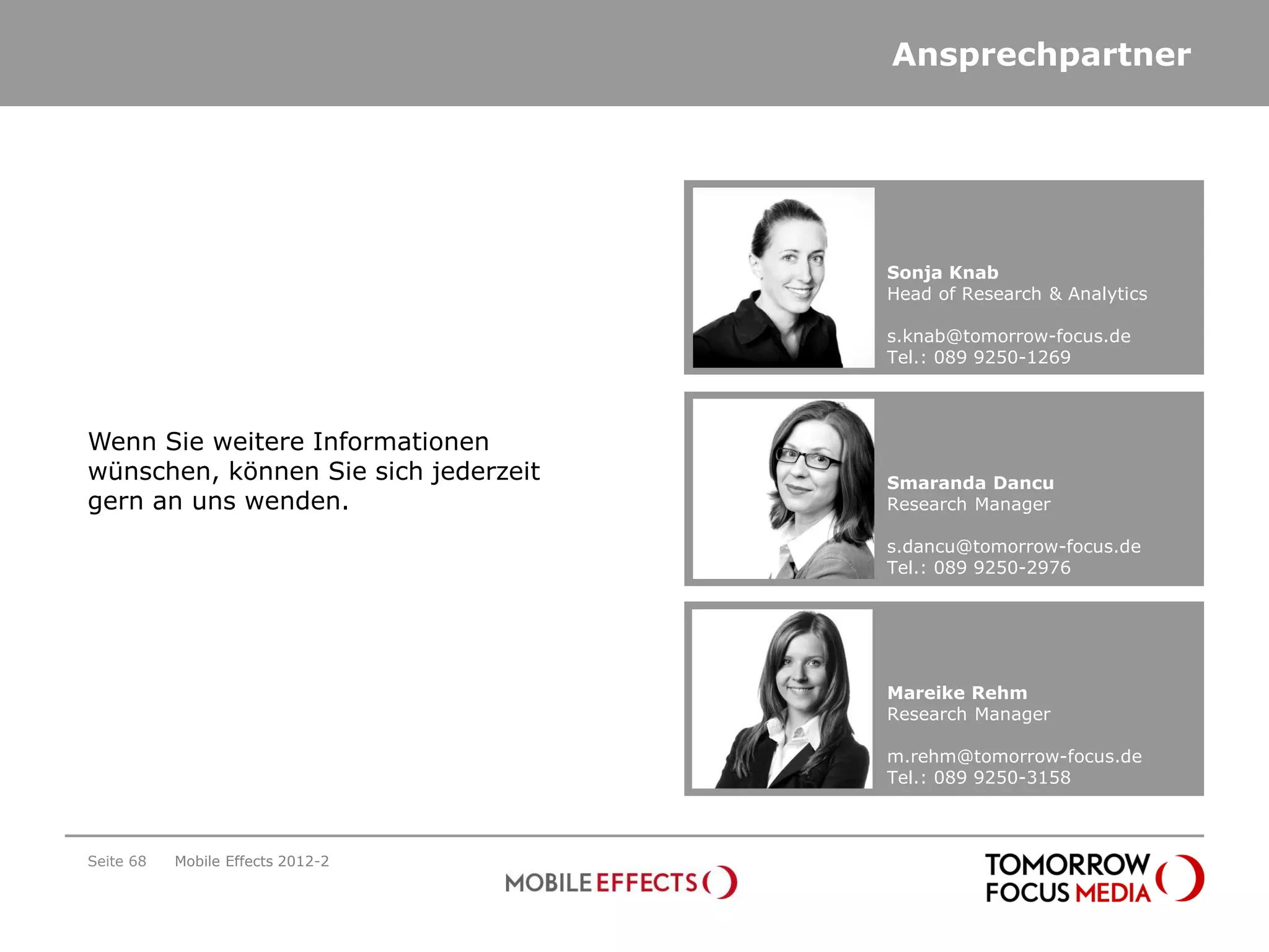 Ansprechpartner




                                      Sonja Knab
                                      Head of Research & Analytics

                                      s.knab@tomorrow-focus.de
                                      Tel.: 089 9250-1269



Wenn Sie weitere Informationen
wünschen, können Sie sich jederzeit   Smaranda Dancu
gern an uns wenden.                   Research Manager

                                      s.dancu@tomorrow-focus.de
                                      Tel.: 089 9250-2976




                                      Mareike Rehm
                                      Research Manager

                                      m.rehm@tomorrow-focus.de
                                      Tel.: 089 9250-3158



Seite 68   Mobile Effects 2012-2
 