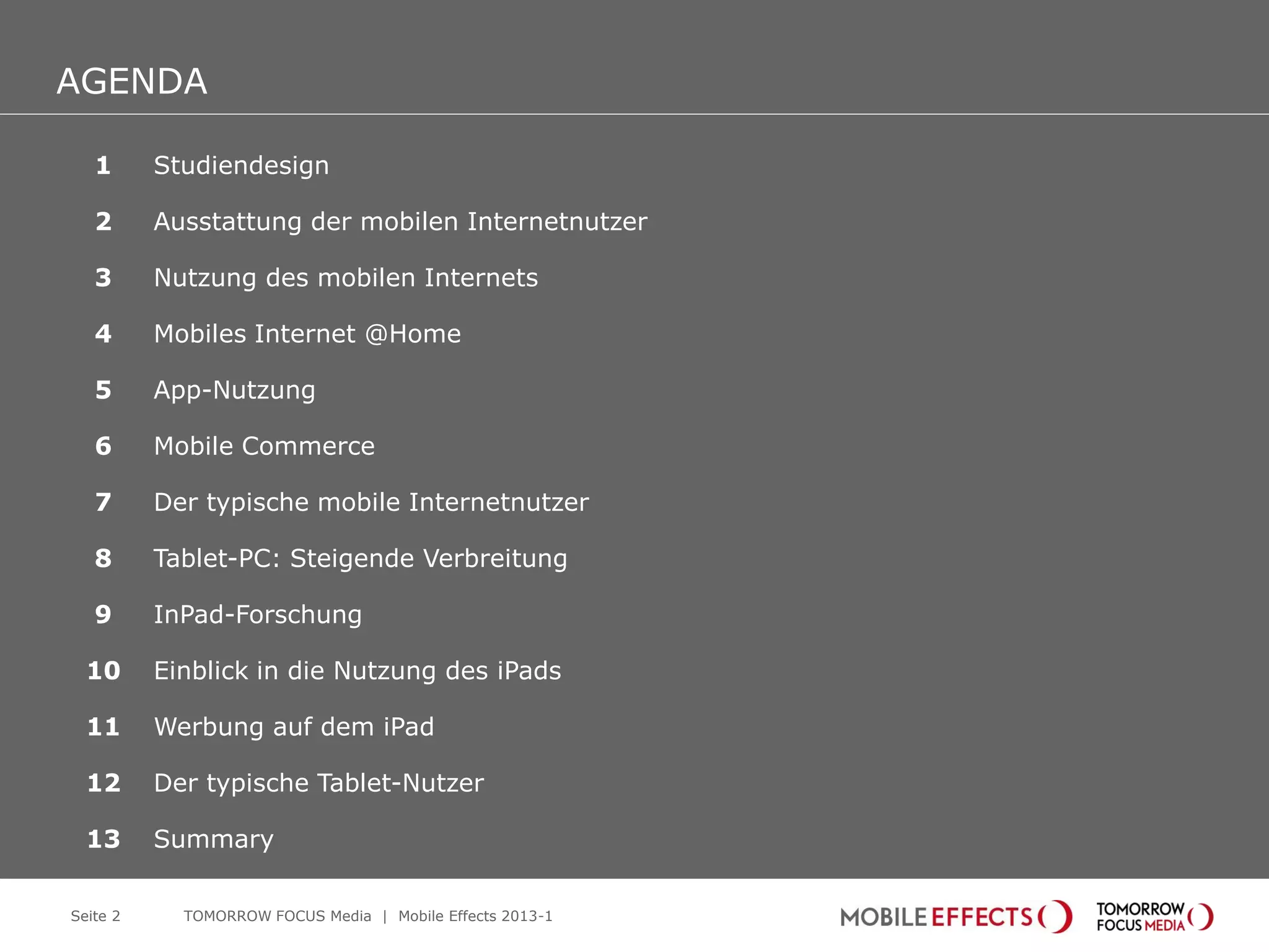 AGENDA
AGENDA
   1      Studiendesign

   2      Ausstattung der mobilen Internetnutzer

   3      Nutzung des mobilen Internets

   4      Mobiles Internet @Home

   5      App-Nutzung

   6      Mobile Commerce

   7      Der typische mobile Internetnutzer

   8      Tablet-PC: Steigende Verbreitung

   9      InPad-Forschung

  10      Einblick in die Nutzung des iPads

  11      Werbung auf dem iPad

  12      Der typische Tablet-Nutzer

  13      Summary

Seite 2     TOMORROW FOCUS Media | Mobile Effects 2013-1
 