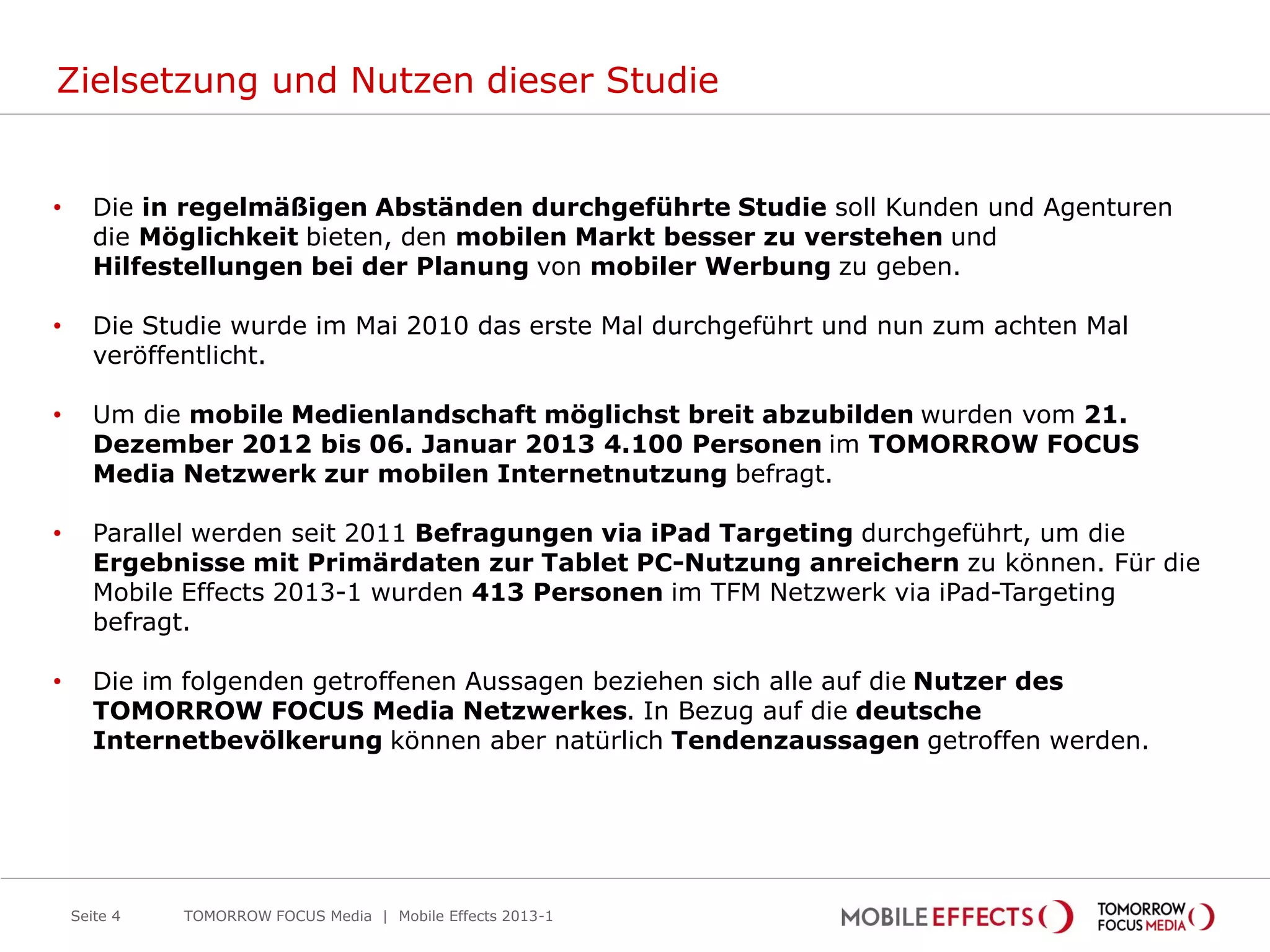 Zielsetzung und Nutzen dieser Studie


•      Die in regelmäßigen Abständen durchgeführte Studie soll Kunden und Agenturen
       die Möglichkeit bieten, den mobilen Markt besser zu verstehen und
       Hilfestellungen bei der Planung von mobiler Werbung zu geben.

•      Die Studie wurde im Mai 2010 das erste Mal durchgeführt und nun zum achten Mal
       veröffentlicht.

•      Um die mobile Medienlandschaft möglichst breit abzubilden wurden vom 21.
       Dezember 2012 bis 06. Januar 2013 4.100 Personen im TOMORROW FOCUS
       Media Netzwerk zur mobilen Internetnutzung befragt.

•      Parallel werden seit 2011 Befragungen via iPad Targeting durchgeführt, um die
       Ergebnisse mit Primärdaten zur Tablet PC-Nutzung anreichern zu können. Für die
       Mobile Effects 2013-1 wurden 413 Personen im TFM Netzwerk via iPad-Targeting
       befragt.

•      Die im folgenden getroffenen Aussagen beziehen sich alle auf die Nutzer des
       TOMORROW FOCUS Media Netzwerkes. In Bezug auf die deutsche
       Internetbevölkerung können aber natürlich Tendenzaussagen getroffen werden.




    Seite 4   TOMORROW FOCUS Media | Mobile Effects 2013-1
 