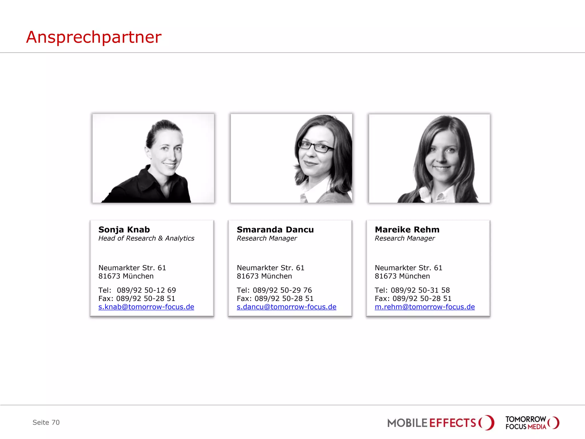 Ansprechpartner




           Sonja Knab                     Smaranda Dancu              Mareike Rehm
           Head of Research & Analytics   Research Manager            Research Manager



           Neumarkter Str. 61             Neumarkter Str. 61          Neumarkter Str. 61
           81673 München                  81673 München               81673 München

           Tel: 089/92 50-12 69           Tel: 089/92 50-29 76        Tel: 089/92 50-31 58
           Fax: 089/92 50-28 51           Fax: 089/92 50-28 51        Fax: 089/92 50-28 51
           s.knab@tomorrow-focus.de       s.dancu@tomorrow-focus.de   m.rehm@tomorrow-focus.de




Seite 70
 