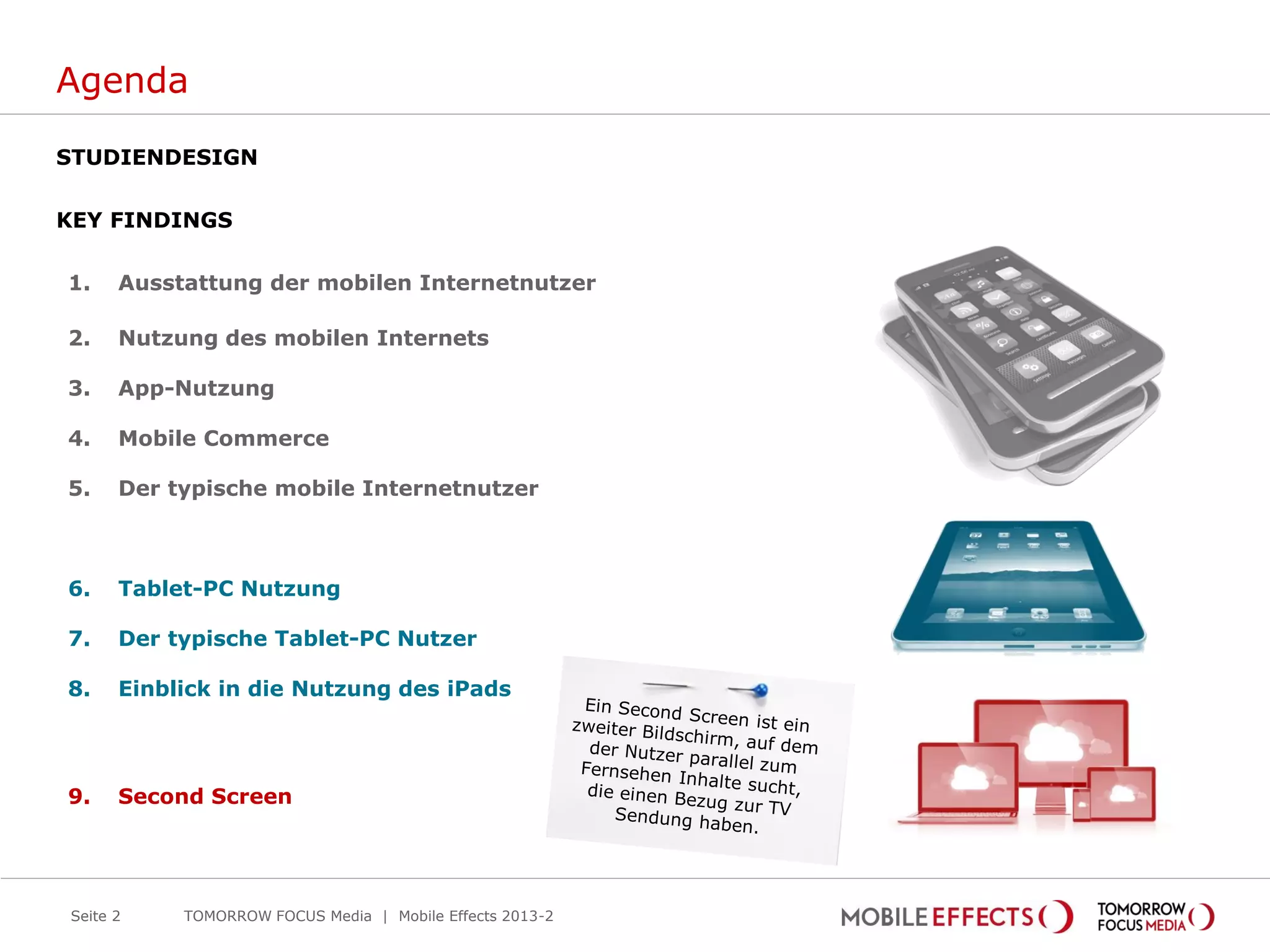 Agenda
STUDIENDESIGN
KEY FINDINGS
1. Ausstattung der mobilen Internetnutzer
2. Nutzung des mobilen Internets
3. App-Nutzung
4. Mobile Commerce
5. Der typische mobile Internetnutzer
6. Tablet-PC Nutzung
7. Der typische Tablet-PC Nutzer
8. Einblick in die Nutzung des iPads
9. Second Screen
Seite 2 TOMORROW FOCUS Media | Mobile Effects 2013-2
 