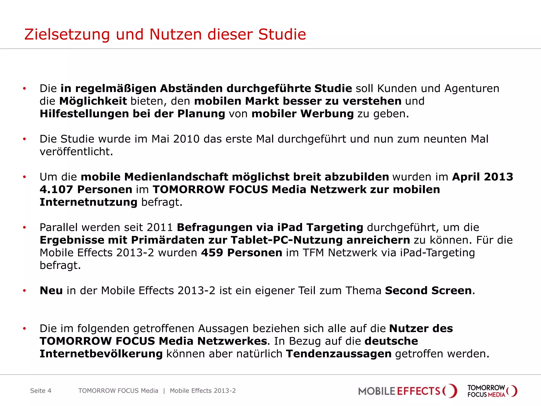 Zielsetzung und Nutzen dieser Studie
• Die in regelmäßigen Abständen durchgeführte Studie soll Kunden und Agenturen
die Möglichkeit bieten, den mobilen Markt besser zu verstehen und
Hilfestellungen bei der Planung von mobiler Werbung zu geben.
• Die Studie wurde im Mai 2010 das erste Mal durchgeführt und nun zum neunten Mal
veröffentlicht.
• Um die mobile Medienlandschaft möglichst breit abzubilden wurden im April 2013
4.107 Personen im TOMORROW FOCUS Media Netzwerk zur mobilen
Internetnutzung befragt.
• Parallel werden seit 2011 Befragungen via iPad Targeting durchgeführt, um die
Ergebnisse mit Primärdaten zur Tablet-PC-Nutzung anreichern zu können. Für die
Mobile Effects 2013-2 wurden 459 Personen im TFM Netzwerk via iPad-Targeting
befragt.
• Neu in der Mobile Effects 2013-2 ist ein eigener Teil zum Thema Second Screen.
• Die im folgenden getroffenen Aussagen beziehen sich alle auf die Nutzer des
TOMORROW FOCUS Media Netzwerkes. In Bezug auf die deutsche
Internetbevölkerung können aber natürlich Tendenzaussagen getroffen werden.
Seite 4 TOMORROW FOCUS Media | Mobile Effects 2013-2
 