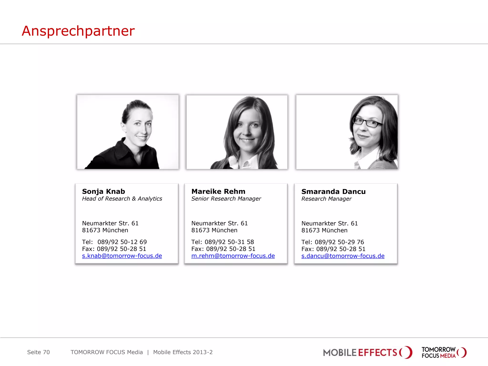 Ansprechpartner
Seite 70
Mareike Rehm
Senior Research Manager
Neumarkter Str. 61
81673 München
Tel: 089/92 50-31 58
Fax: 089/92 50-28 51
m.rehm@tomorrow-focus.de
Smaranda Dancu
Research Manager
Neumarkter Str. 61
81673 München
Tel: 089/92 50-29 76
Fax: 089/92 50-28 51
s.dancu@tomorrow-focus.de
Sonja Knab
Head of Research & Analytics
Neumarkter Str. 61
81673 München
Tel: 089/92 50-12 69
Fax: 089/92 50-28 51
s.knab@tomorrow-focus.de
TOMORROW FOCUS Media | Mobile Effects 2013-2
 