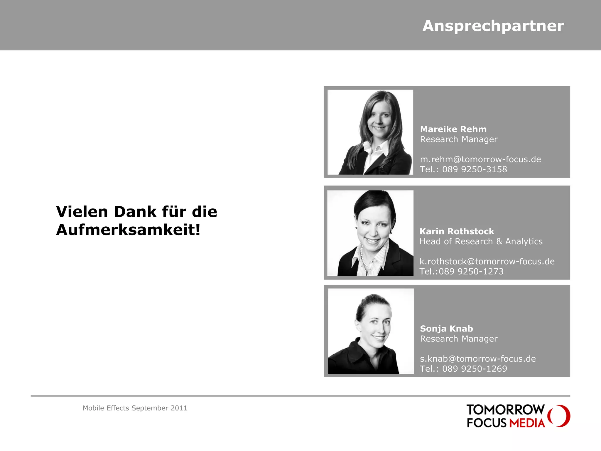 Ansprechpartner




                                   Mareike Rehm
                                   Karin Rothstock
                                   Research Manager
                                   Head of Research & Analytics

                                   m.rehm@tomorrow-focus.de
                                   k.rothstock@tomorrow-focus.de
                                   Tel.: 089 9250-3158
                                   Tel.:089 9250-1273




Vielen Dank für die
Aufmerksamkeit!                    Mareike Rehm
                                   Karin Rothstock
                                   Research Manager
                                   Head of Research & Analytics

                                   m.rehm@tomorrow-focus.de
                                   k.rothstock@tomorrow-focus.de
                                   Tel.: 089 9250-3158
                                   Tel.:089 9250-1273




                                   Sonja Knab
                                   Research Manager

                                   s.knab@tomorrow-focus.de
                                   Tel.: 089 9250-1269



   Mobile Effects September 2011
 