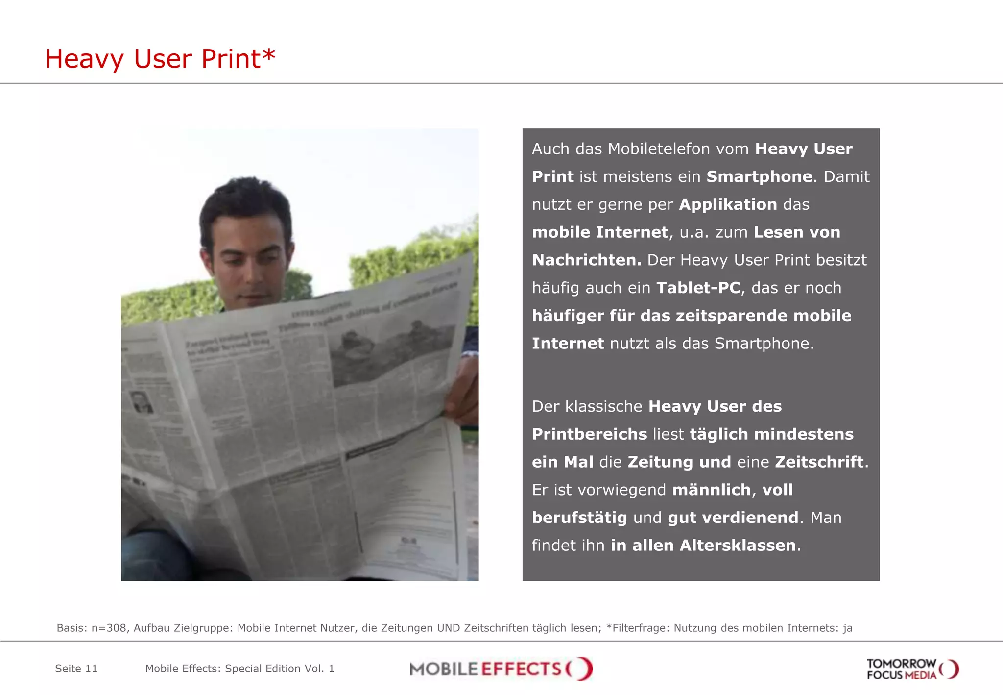 Heavy User Print*


                                                                                          Auch das Mobiletelefon vom Heavy User
                                                                                          Print ist meistens ein Smartphone. Damit
                                                                                          nutzt er gerne per Applikation das
                                                                                          mobile Internet, u.a. zum Lesen von
                                                                                          Nachrichten. Der Heavy User Print besitzt
                                                                                          häufig auch ein Tablet-PC, das er noch
                                                                                          häufiger für das zeitsparende mobile
                                                                                          Internet nutzt als das Smartphone.



                                                                                          Der klassische Heavy User des
                                                                                          Printbereichs liest täglich mindestens
                                                                                          ein Mal die Zeitung und eine Zeitschrift.
                                                                                          Er ist vorwiegend männlich, voll
                                                                                          berufstätig und gut verdienend. Man
                                                                                          findet ihn in allen Altersklassen.




Basis: n=308, Aufbau Zielgruppe: Mobile Internet Nutzer, die Zeitungen UND Zeitschriften täglich lesen; *Filterfrage: Nutzung des mobilen Internets: ja


Seite 11        Mobile Effects: Special Edition Vol. 1
 