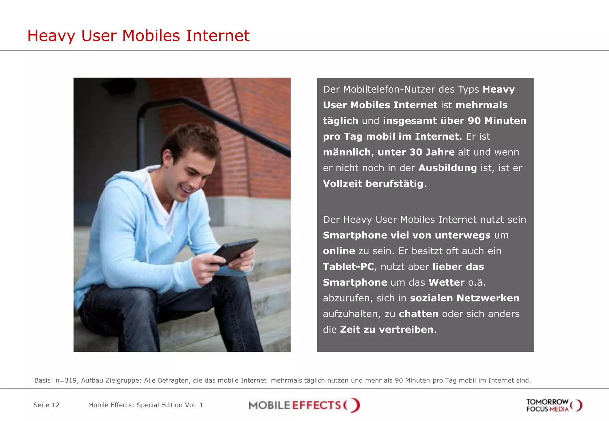 Heavy User Mobiles Internet


                                                                                        Der Mobiltelefon-Nutzer des Typs Heavy
                                                                                        User Mobiles Internet ist mehrmals
                                                                                        täglich und insgesamt über 90 Minuten
                                                                                        pro Tag mobil im Internet. Er ist
                                                                                        männlich, unter 30 Jahre alt und wenn
                                                                                        er nicht noch in der Ausbildung ist, ist er
                                                                                        Vollzeit berufstätig.


                                                                                        Der Heavy User Mobiles Internet nutzt sein
                                                                                        Smartphone viel von unterwegs um
                                                                                        online zu sein. Er besitzt oft auch ein
                                                                                        Tablet-PC, nutzt aber lieber das
                                                                                        Smartphone um das Wetter o.ä.
                                                                                        abzurufen, sich in sozialen Netzwerken
                                                                                        aufzuhalten, zu chatten oder sich anders
                                                                                        die Zeit zu vertreiben.




Basis: n=319, Aufbau Zielgruppe: Alle Befragten, die das mobile Internet mehrmals täglich nutzen und mehr als 90 Minuten pro Tag mobil im Internet sind.


Seite 12        Mobile Effects: Special Edition Vol. 1
 