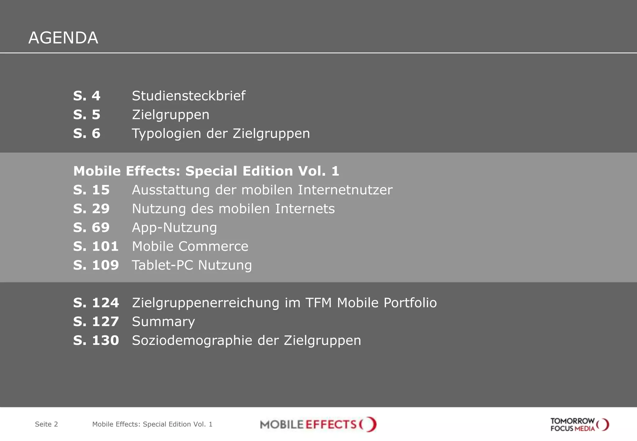 AGENDA
AGENDA
          S. 4          Studiensteckbrief
          S. 5          Zielgruppen
          S. 6          Typologien der Zielgruppen

          Mobile      Effects: Special Edition Vol. 1
          S. 15        Ausstattung der mobilen Internetnutzer
          S. 29        Nutzung des mobilen Internets
          S. 69        App-Nutzung
          S. 101       Mobile Commerce
          S. 109       Tablet-PC Nutzung

          S. 124 Zielgruppenerreichung im TFM Mobile Portfolio
          S. 127 Summary
          S. 130 Soziodemographie der Zielgruppen




Seite 2     Mobile Effects: Special Edition Vol. 1
 