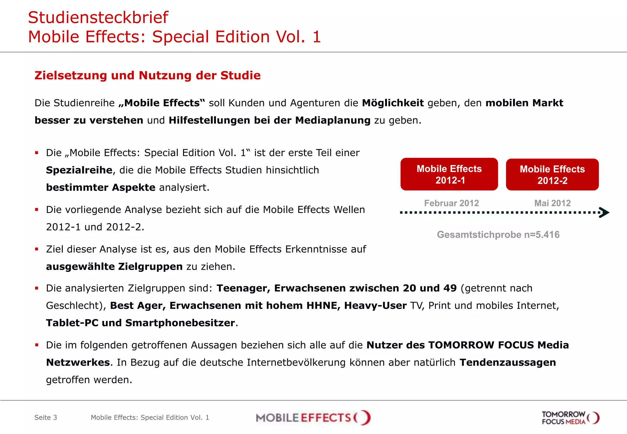 Studiensteckbrief
Mobile Effects: Special Edition Vol. 1

Zielsetzung und Nutzung der Studie

Die Studienreihe „Mobile Effects“ soll Kunden und Agenturen die Möglichkeit geben, den mobilen Markt
besser zu verstehen und Hilfestellungen bei der Mediaplanung zu geben.


 Die „Mobile Effects: Special Edition Vol. 1“ ist der erste Teil einer
   Spezialreihe, die die Mobile Effects Studien hinsichtlich              Mobile Effects      Mobile Effects
                                                                             2012-1              2012-2
   bestimmter Aspekte analysiert.
                                                                           Februar 2012          Mai 2012
 Die vorliegende Analyse bezieht sich auf die Mobile Effects Wellen
   2012-1 und 2012-2.
                                                                              Gesamtstichprobe n=5.416
 Ziel dieser Analyse ist es, aus den Mobile Effects Erkenntnisse auf
   ausgewählte Zielgruppen zu ziehen.

 Die analysierten Zielgruppen sind: Teenager, Erwachsenen zwischen 20 und 49 (getrennt nach
   Geschlecht), Best Ager, Erwachsenen mit hohem HHNE, Heavy-User TV, Print und mobiles Internet,
   Tablet-PC und Smartphonebesitzer.

 Die im folgenden getroffenen Aussagen beziehen sich alle auf die Nutzer des TOMORROW FOCUS Media
   Netzwerkes. In Bezug auf die deutsche Internetbevölkerung können aber natürlich Tendenzaussagen
   getroffen werden.


Seite 3     Mobile Effects: Special Edition Vol. 1
 