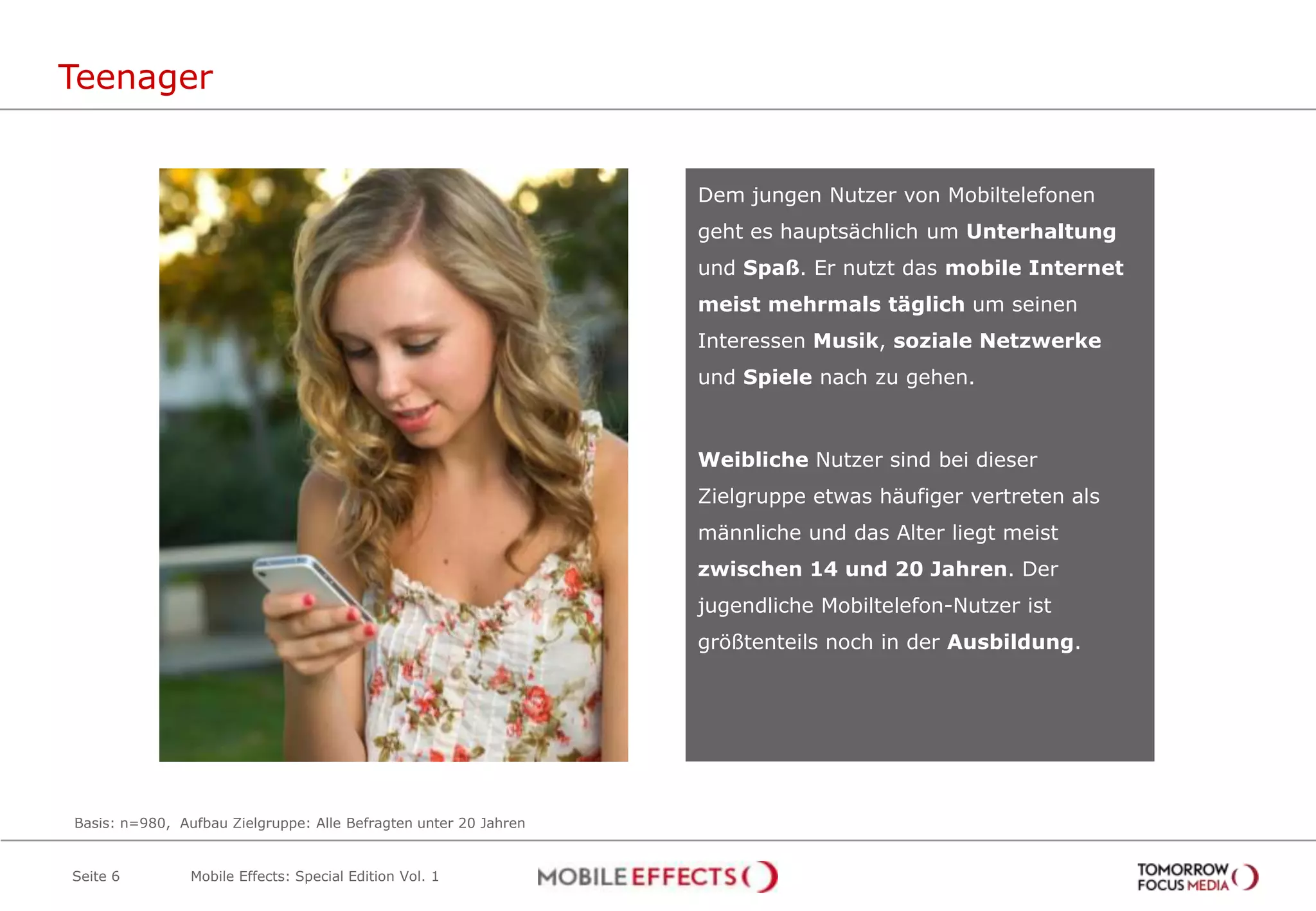Teenager


                                                                  Dem jungen Nutzer von Mobiltelefonen
                                                                  geht es hauptsächlich um Unterhaltung
                                                                  und Spaß. Er nutzt das mobile Internet
                                                                  meist mehrmals täglich um seinen
                                                                  Interessen Musik, soziale Netzwerke
                                                                  und Spiele nach zu gehen.



                                                                  Weibliche Nutzer sind bei dieser
                                                                  Zielgruppe etwas häufiger vertreten als
                                                                  männliche und das Alter liegt meist
                                                                  zwischen 14 und 20 Jahren. Der
                                                                  jugendliche Mobiltelefon-Nutzer ist
                                                                  größtenteils noch in der Ausbildung.




Basis: n=980, Aufbau Zielgruppe: Alle Befragten unter 20 Jahren


Seite 6         Mobile Effects: Special Edition Vol. 1
 