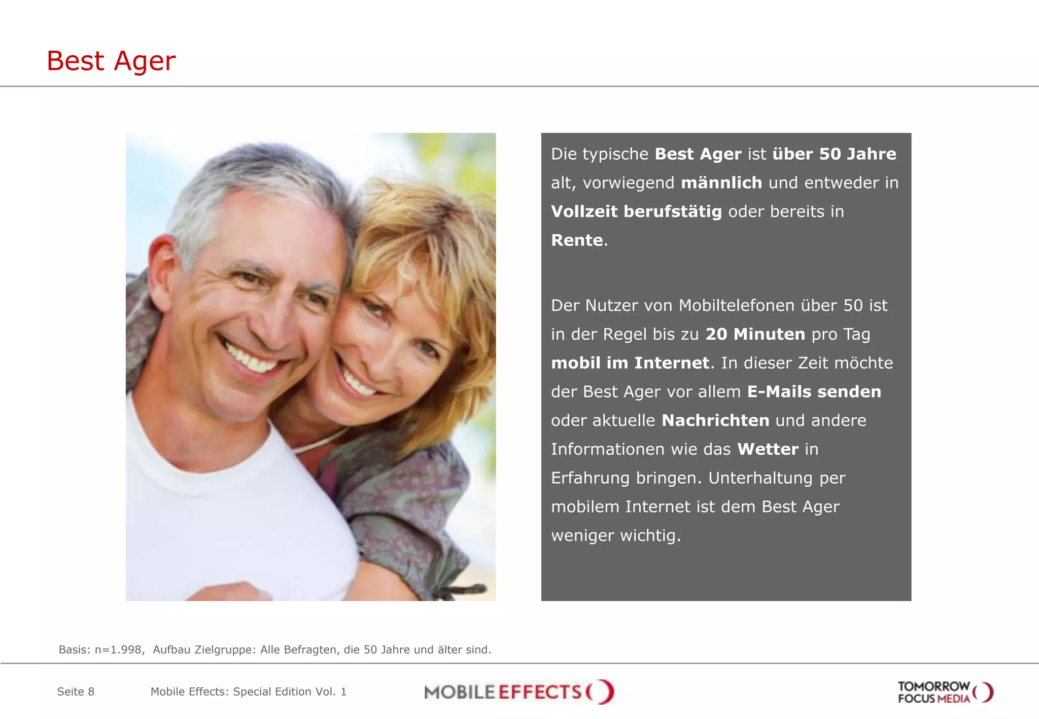 Best Ager


                                                                                  Die typische Best Ager ist über 50 Jahre
                                                                                  alt, vorwiegend männlich und entweder in
                                                                                  Vollzeit berufstätig oder bereits in
                                                                                  Rente.



                                                                                  Der Nutzer von Mobiltelefonen über 50 ist
                                                                                  in der Regel bis zu 20 Minuten pro Tag
                                                                                  mobil im Internet. In dieser Zeit möchte
                                                                                  der Best Ager vor allem E-Mails senden
                                                                                  oder aktuelle Nachrichten und andere
                                                                                  Informationen wie das Wetter in
                                                                                  Erfahrung bringen. Unterhaltung per
                                                                                  mobilem Internet ist dem Best Ager
                                                                                  weniger wichtig.




Basis: n=1.998, Aufbau Zielgruppe: Alle Befragten, die 50 Jahre und älter sind.


Seite 8         Mobile Effects: Special Edition Vol. 1
 