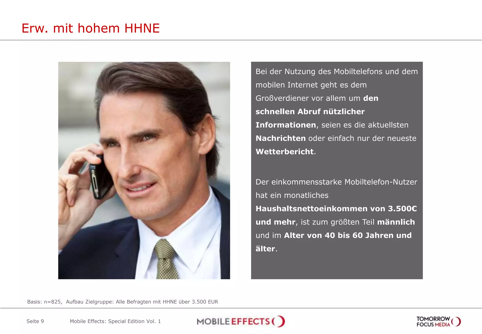Erw. mit hohem HHNE


                                                                          Bei der Nutzung des Mobiltelefons und dem
                                                                          mobilen Internet geht es dem
                                                                          Großverdiener vor allem um den
                                                                          schnellen Abruf nützlicher
                                                                          Informationen, seien es die aktuellsten
                                                                          Nachrichten oder einfach nur der neueste
                                                                          Wetterbericht.



                                                                          Der einkommensstarke Mobiltelefon-Nutzer
                                                                          hat ein monatliches
                                                                          Haushaltsnettoeinkommen von 3.500€
                                                                          und mehr, ist zum größten Teil männlich
                                                                          und im Alter von 40 bis 60 Jahren und
                                                                          älter.




Basis: n=825, Aufbau Zielgruppe: Alle Befragten mit HHNE über 3.500 EUR


Seite 9        Mobile Effects: Special Edition Vol. 1
 