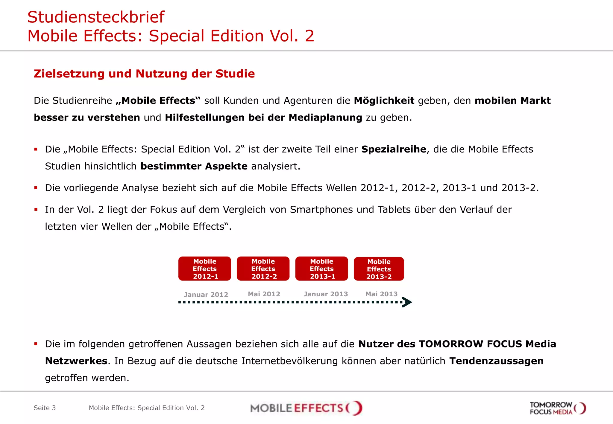 Studiensteckbrief
Mobile Effects: Special Edition Vol. 2
Seite 3
Zielsetzung und Nutzung der Studie
Die Studienreihe „Mobile Effects“ soll Kunden und Agenturen die Möglichkeit geben, den mobilen Markt
besser zu verstehen und Hilfestellungen bei der Mediaplanung zu geben.
 Die „Mobile Effects: Special Edition Vol. 2“ ist der zweite Teil einer Spezialreihe, die die Mobile Effects
Studien hinsichtlich bestimmter Aspekte analysiert.
 Die vorliegende Analyse bezieht sich auf die Mobile Effects Wellen 2012-1, 2012-2, 2013-1 und 2013-2.
 In der Vol. 2 liegt der Fokus auf dem Vergleich von Smartphones und Tablets über den Verlauf der
letzten vier Wellen der „Mobile Effects“.
 Die im folgenden getroffenen Aussagen beziehen sich alle auf die Nutzer des TOMORROW FOCUS Media
Netzwerkes. In Bezug auf die deutsche Internetbevölkerung können aber natürlich Tendenzaussagen
getroffen werden.
Januar 2012
Mobile
Effects
2012-1
Mobile
Effects
2013-2
Mobile Effects: Special Edition Vol. 2
Mobile
Effects
2013-1
Mobile
Effects
2012-2
Mai 2012 Januar 2013 Mai 2013
 