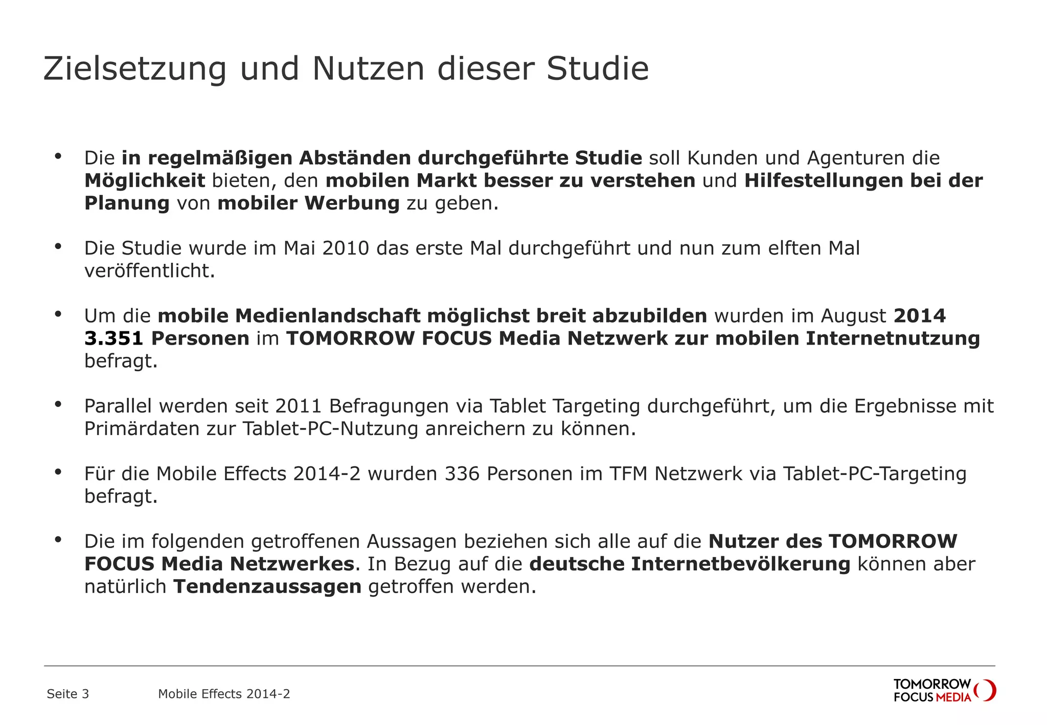 Zielsetzung und Nutzen dieser Studie
• Die in regelmäßigen Abständen durchgeführte Studie soll Kunden und Agenturen die
Möglichkeit bieten, den mobilen Markt besser zu verstehen und Hilfestellungen bei der
Planung von mobiler Werbung zu geben.
• Die Studie wurde im Mai 2010 das erste Mal durchgeführt und nun zum elften Mal
veröffentlicht.
• Um die mobile Medienlandschaft möglichst breit abzubilden wurden im August 2014
3.351 Personen im TOMORROW FOCUS Media Netzwerk zur mobilen Internetnutzung
befragt.
• Parallel werden seit 2011 Befragungen via Tablet Targeting durchgeführt, um die Ergebnisse mit
Primärdaten zur Tablet-PC-Nutzung anreichern zu können.
• Für die Mobile Effects 2014-2 wurden 336 Personen im TFM Netzwerk via Tablet-PC-Targeting
befragt.
• Die im folgenden getroffenen Aussagen beziehen sich alle auf die Nutzer des TOMORROW
FOCUS Media Netzwerkes. In Bezug auf die deutsche Internetbevölkerung können aber
natürlich Tendenzaussagen getroffen werden.
Mobile Effects 2014-2Seite 3
 