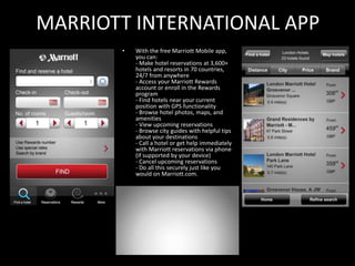 MARRIOTT INTERNATIONAL APP
       •   With the free Marriott Mobile app,
           you can:
           - Make hotel reservations at 3,600+
           hotels and resorts in 70 countries,
           24/7 from anywhere
           - Access your Marriott Rewards
           account or enroll in the Rewards
           program
           - Find hotels near your current
           position with GPS functionality
           - Browse hotel photos, maps, and
           amenities
           - View upcoming reservations
           - Browse city guides with helpful tips
           about your destinations
           - Call a hotel or get help immediately
           with Marriott reservations via phone
           (if supported by your device)
           - Cancel upcoming reservations
           - Do all this securely just like you
           would on Marriott.com.
 