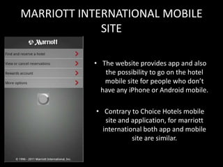MARRIOTT INTERNATIONAL MOBILE
             SITE

           • The website provides app and also
              the possibility to go on the hotel
              mobile site for people who don’t
             have any iPhone or Android mobile.

            • Contrary to Choice Hotels mobile
               site and application, for marriott
              international both app and mobile
                        site are similar.
 