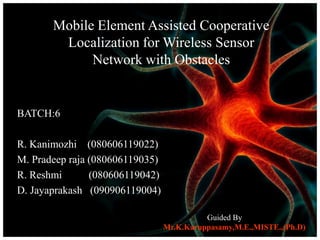 Mobile Element Assisted Cooperative
        Localization for Wireless Sensor
             Network with Obstacles


BATCH:6

R. Kanimozhi (080606119022)
M. Pradeep raja (080606119035)
R. Reshmi       (080606119042)
D. Jayaprakash (090906119004)

                                           Guided By
                                 Mr.K.Karuppasamy,M.E.,MISTE.,(Ph.D)
 