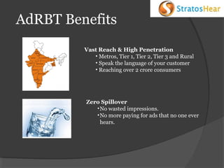 AdRBT Benefits
Vast Reach & High Penetration
• Metros, Tier 1, Tier 2, Tier 3 and Rural
• Speak the language of your customer
• Reaching over 2 crore consumers

Zero Spillover
• No wasted impressions.
• No more paying for ads that no one ever
hears.

 