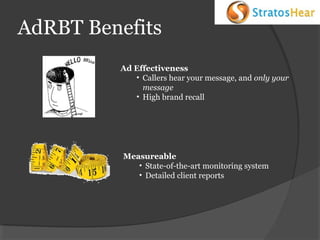 AdRBT Benefits
Ad Effectiveness
• Callers hear your message, and only your
message
• High brand recall

Measureable
• State-of-the-art monitoring system
• Detailed client reports

 