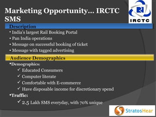 Marketing Opportunity… IRCTC
SMS
Description
Description

• India’s largest Rail Booking Portal
• Pan India operations
• Message on successful booking of ticket
• Message with tagged advertising

Audience Demographics
Demographics:
 Educated Consumers
 Computer literate
 Comfortable with E-commerce
 Have disposable income for discretionary spend
Traffic:

 2.5 Lakh SMS everyday, with 70% unique

 
