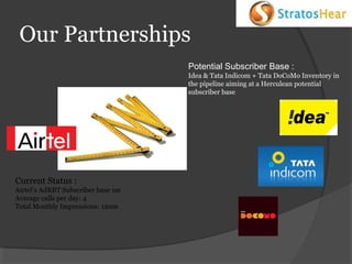 Our Partnerships
Potential Subscriber Base :
Idea & Tata Indicom + Tata DoCoMo Inventory in
the pipeline aiming at a Herculean potential
subscriber base.

Current Status :
Airtel’s AdRBT Subscriber base 1m
Average calls per day: 4
Total Monthly Impressions: 120m

 