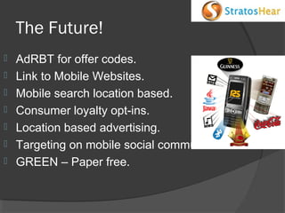 The Future!








AdRBT for offer codes.
Link to Mobile Websites.
Mobile search location based.
Consumer loyalty opt-ins.
Location based advertising.
Targeting on mobile social communities.
GREEN – Paper free.

 