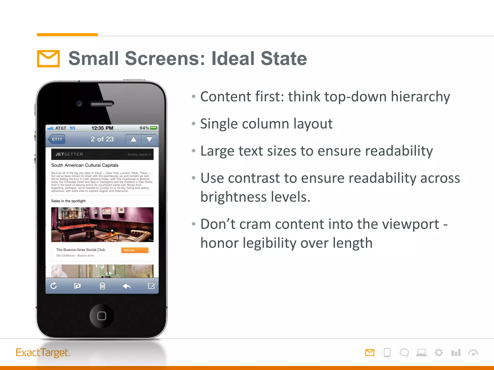 Small Screens: Ideal State
• Content first: think top-down hierarchy
• Single column layout
• Large text sizes to ensure readability
• Use contrast to ensure readability across
brightness levels.
• Don’t cram content into the viewport -
honor legibility over length
 