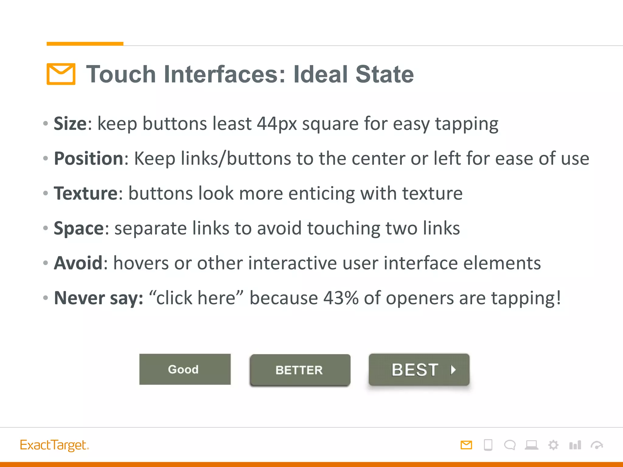 Touch Interfaces: Ideal State
• Size: keep buttons least 44px square for easy tapping
• Position: Keep links/buttons to the center or left for ease of use
• Texture: buttons look more enticing with texture
• Space: separate links to avoid touching two links
• Avoid: hovers or other interactive user interface elements
• Never say: “click here” because 43% of openers are tapping!
 
