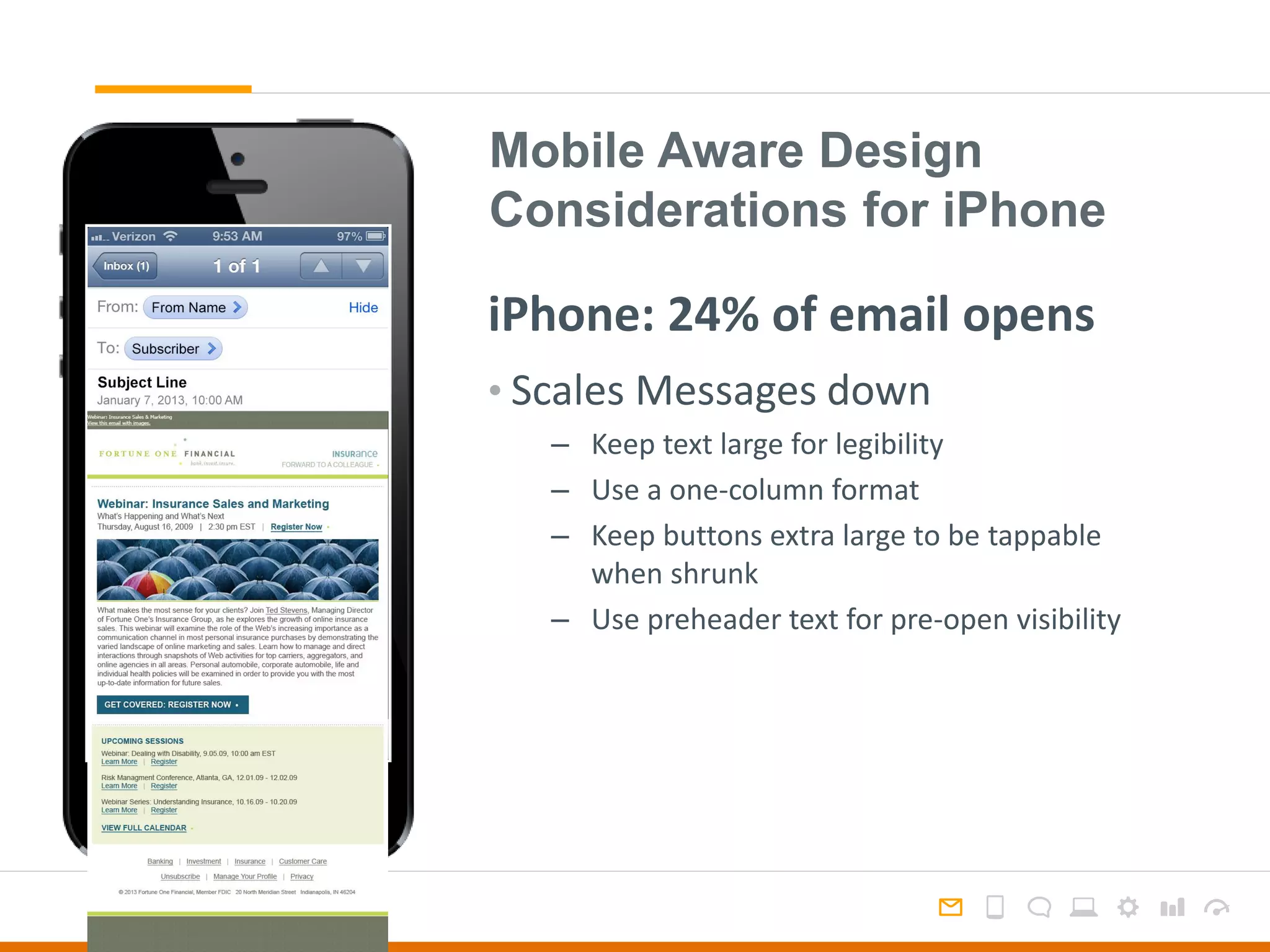 Mobile Aware Design
Considerations for iPhone
• Scales Messages down
– Keep text large for legibility
– Use a one-column format
– Keep buttons extra large to be tappable
when shrunk
– Use preheader text for pre-open visibility
iPhone: 24% of email opens
 