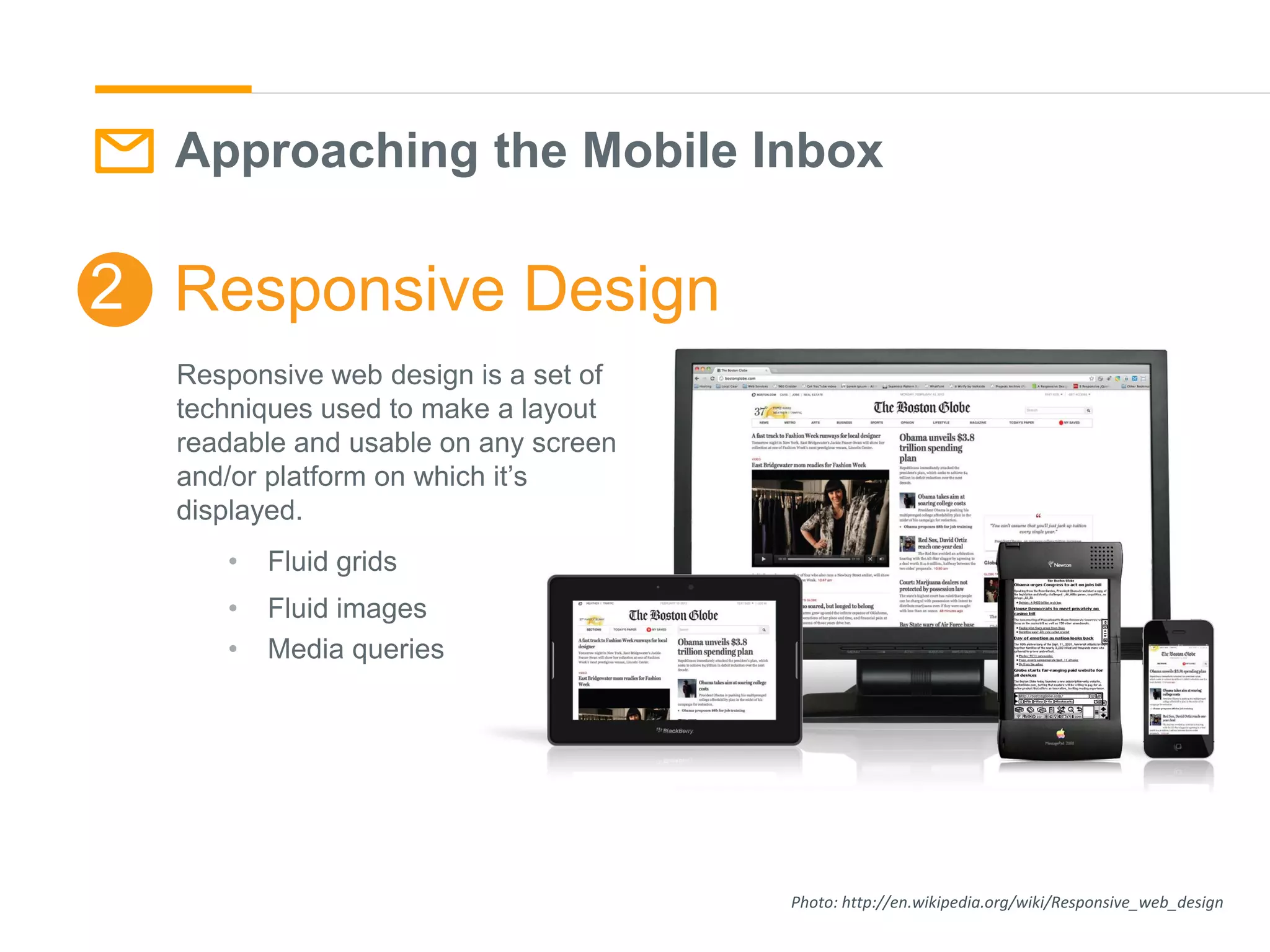 Approaching the Mobile Inbox
Photo: http://en.wikipedia.org/wiki/Responsive_web_design
Responsive Design2
Responsive web design is a set of
techniques used to make a layout
readable and usable on any screen
and/or platform on which it’s
displayed.
• Fluid grids
• Fluid images
• Media queries
 