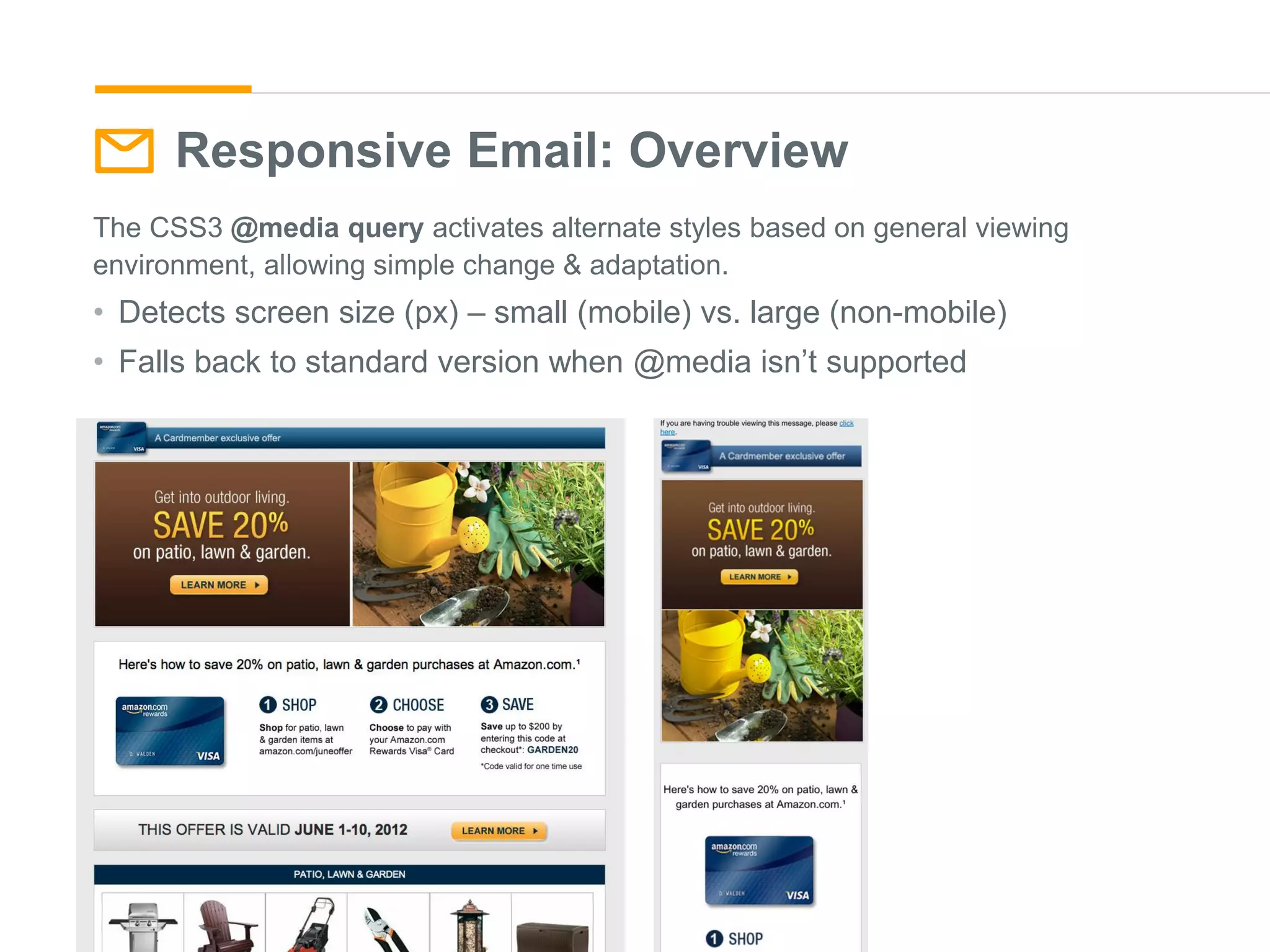 Responsive Email: Overview
The CSS3 @media query activates alternate styles based on general viewing
environment, allowing simple change & adaptation.
• Detects screen size (px) – small (mobile) vs. large (non-mobile)
• Falls back to standard version when @media isn’t supported
 