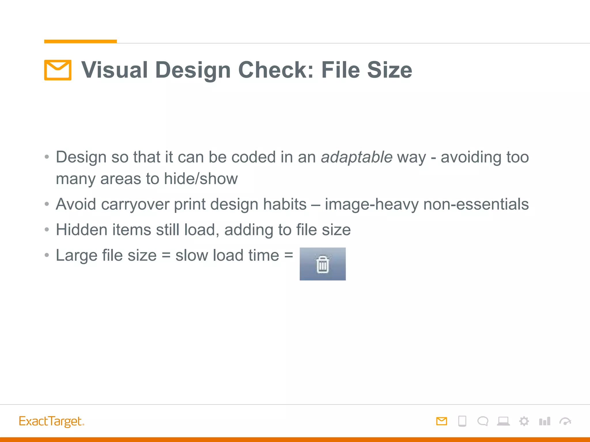 • Design so that it can be coded in an adaptable way - avoiding too
many areas to hide/show
• Avoid carryover print design habits – image-heavy non-essentials
• Hidden items still load, adding to file size
• Large file size = slow load time =
Visual Design Check: File Size
 